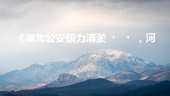 《湖北公安傾力清淤，河道煥然一新！》